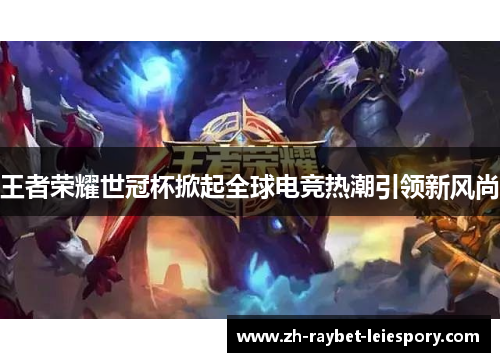 王者荣耀世冠杯掀起全球电竞热潮引领新风尚 王者荣耀世冠杯掀起全球电竞热潮引领新风尚