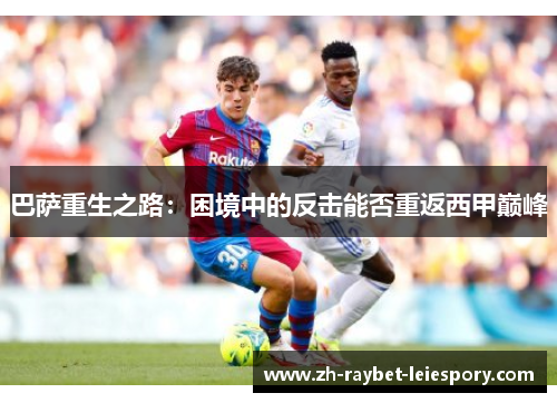 巴萨重生之路:困境中的反击能否重返西甲巅峰 巴萨重生之路:困境中的反击能否重返西甲巅峰