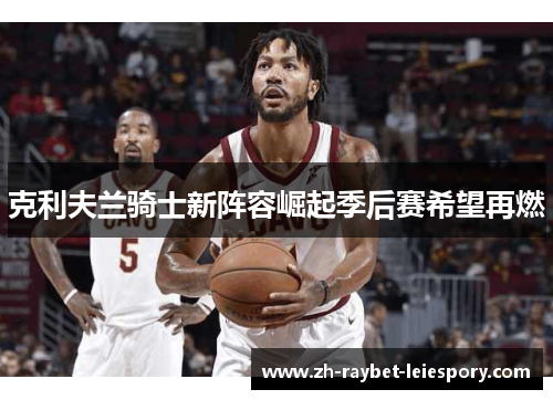 克利夫兰骑士新阵容崛起季后赛希望再燃