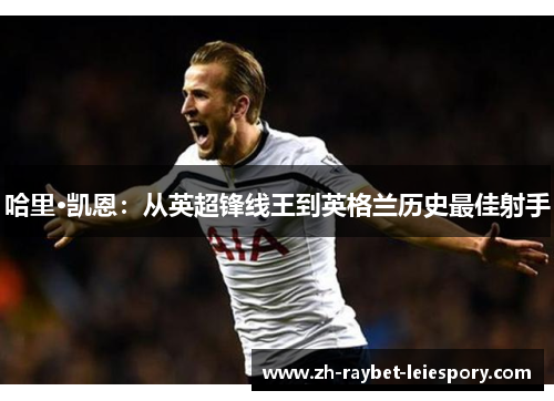 哈里·凯恩:从英超锋线王到英格兰历史最佳射手 哈里·凯恩:从英超锋线王到英格兰历史最佳射手